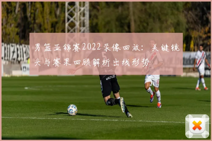 男篮亚锦赛2022录像回放：关键镜头与赛果回顾解析出线形势