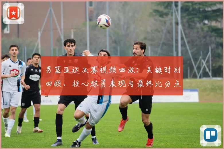 男篮亚运决赛视频回放：关键时刻回顾、核心球员表现与最终比分点评