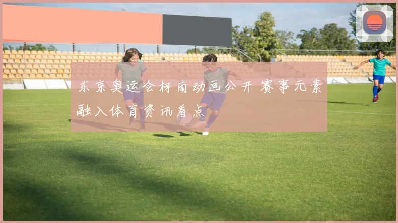 东京奥运会柯南动画公开 赛事元素融入体育资讯看点
