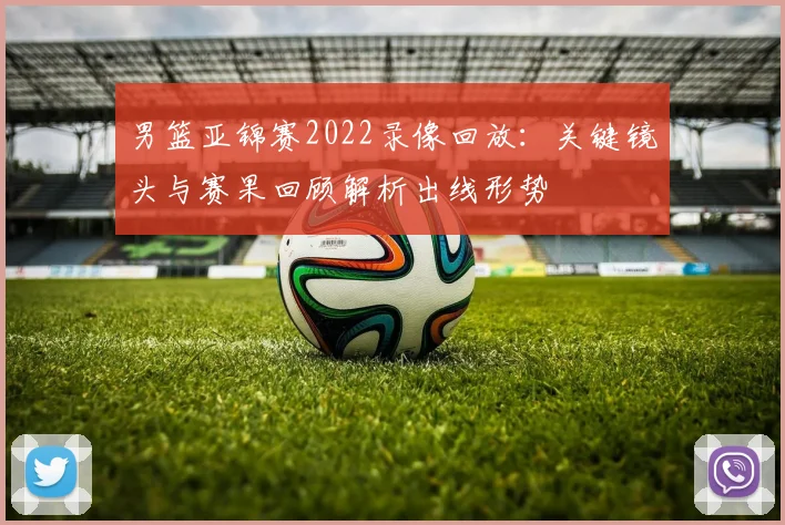 男篮亚锦赛2022录像回放：关键镜头与赛果回顾解析出线形势