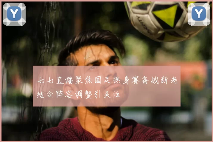 七七直播聚焦国足热身赛备战新老结合阵容调整引关注
