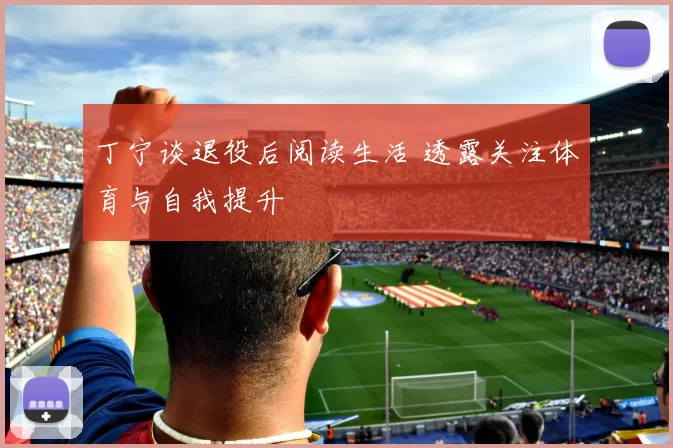 丁宁谈退役后阅读生活 透露关注体育与自我提升