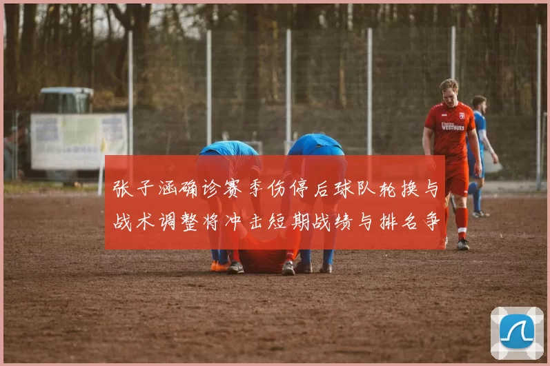 张子涵确诊赛季伤停后球队轮换与战术调整将冲击短期战绩与排名争夺