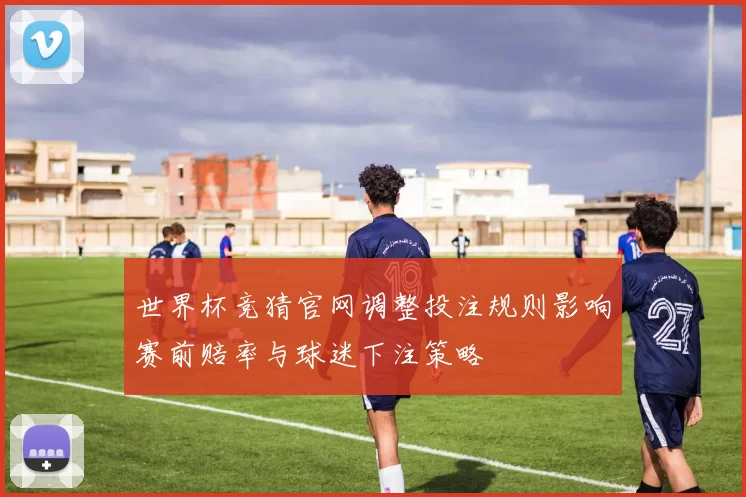 世界杯竞猜官网调整投注规则影响赛前赔率与球迷下注策略