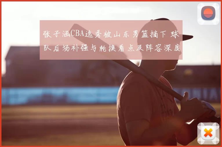 张子涵CBA选秀被山东男篮摘下 球队后场补强与轮换看点及阵容深度