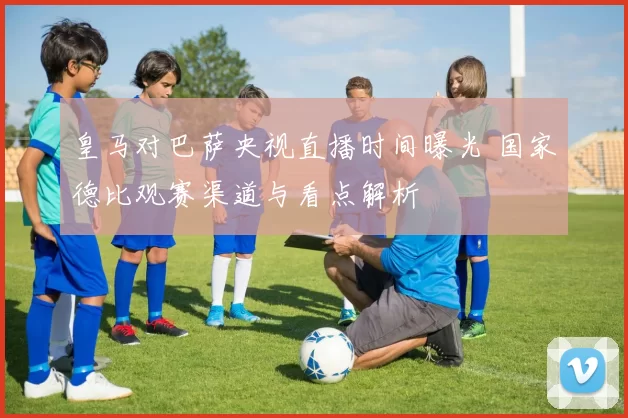 皇马对巴萨央视直播时间曝光 国家德比观赛渠道与看点解析