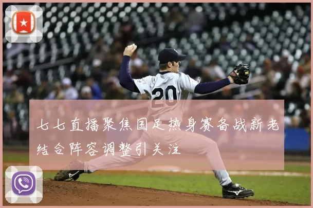 七七直播聚焦国足热身赛备战新老结合阵容调整引关注