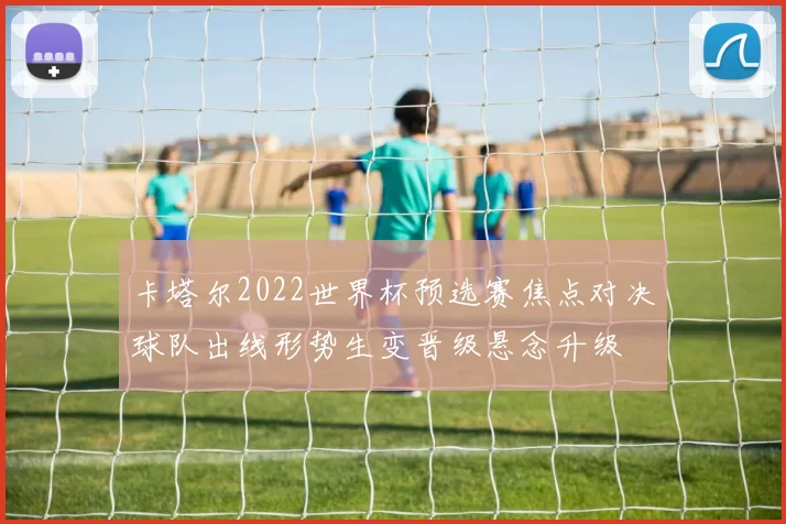 卡塔尔2022世界杯预选赛焦点对决球队出线形势生变晋级悬念升级