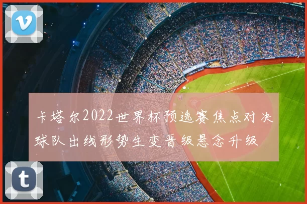 卡塔尔2022世界杯预选赛焦点对决球队出线形势生变晋级悬念升级