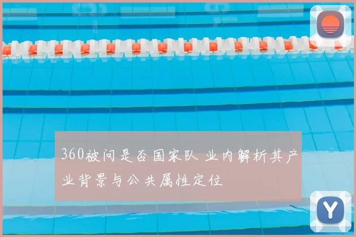 360被问是否国家队 业内解析其产业背景与公共属性定位