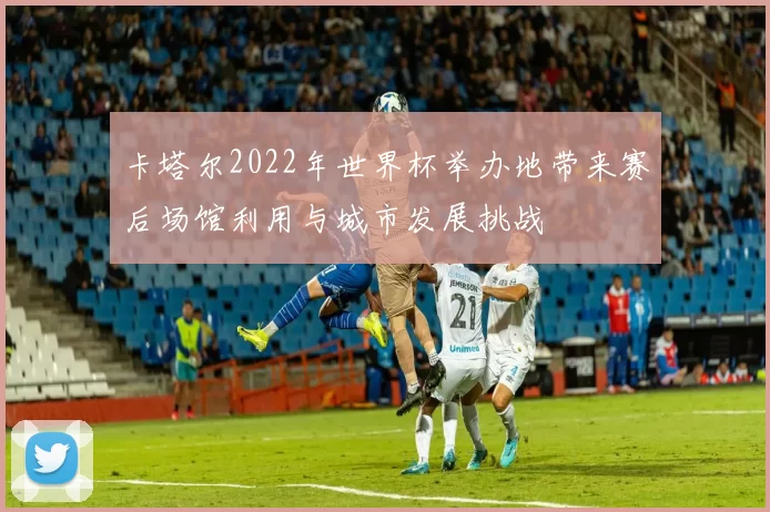 卡塔尔2022年世界杯举办地带来赛后场馆利用与城市发展挑战
