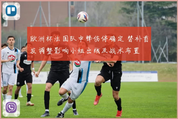 欧洲杯法国队中锋伤停确定 替补首发调整影响小组出线及战术布置