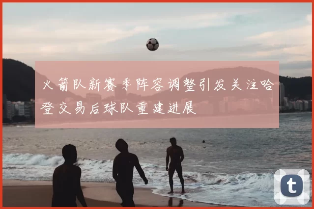 火箭队新赛季阵容调整引发关注哈登交易后球队重建进展