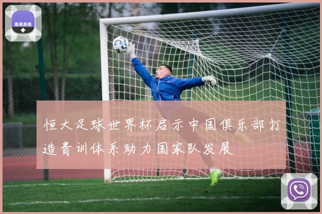 恒大足球世界杯启示中国俱乐部打造青训体系助力国家队发展