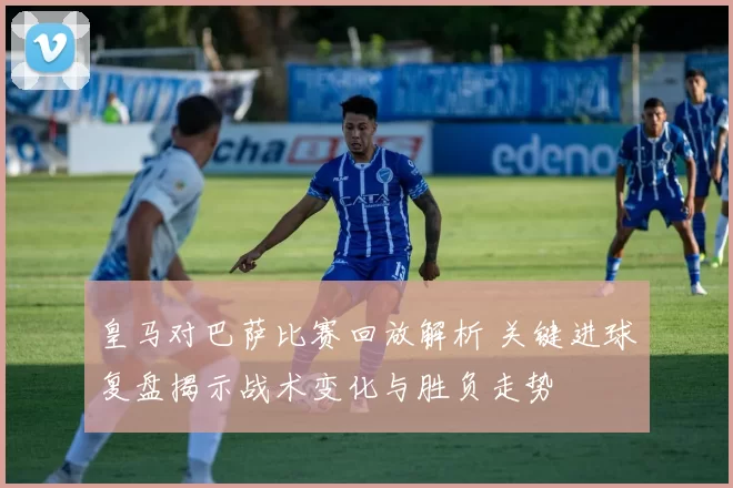 皇马对巴萨比赛回放解析 关键进球复盘揭示战术变化与胜负走势