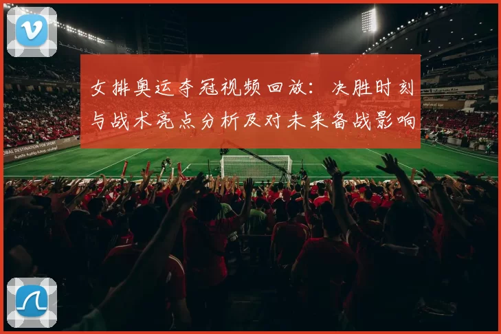女排奥运夺冠视频回放：决胜时刻与战术亮点分析及对未来备战影响