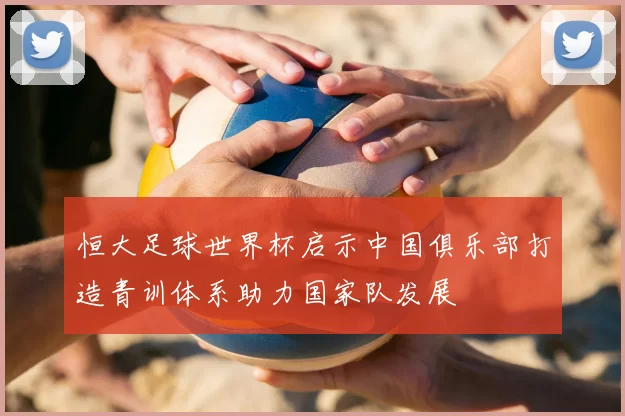 恒大足球世界杯启示中国俱乐部打造青训体系助力国家队发展