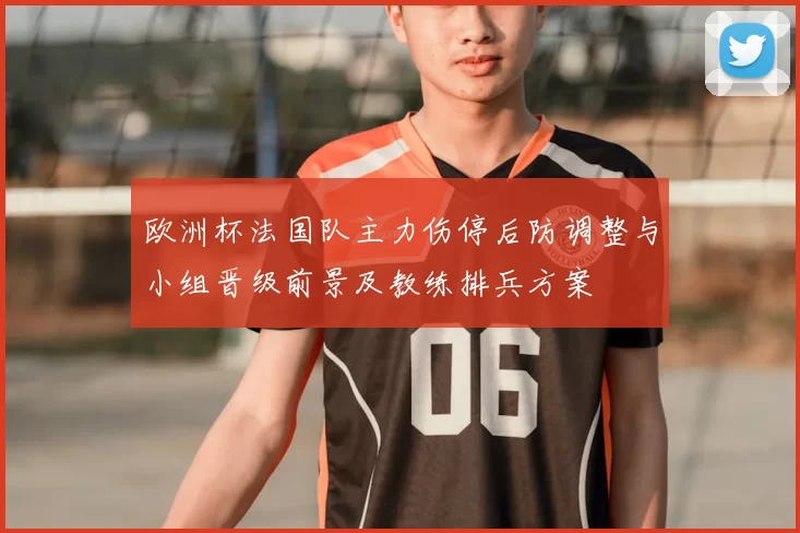 欧洲杯法国队主力伤停后防调整与小组晋级前景及教练排兵方案