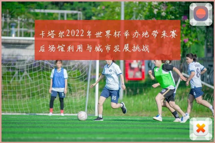 卡塔尔2022年世界杯举办地带来赛后场馆利用与城市发展挑战