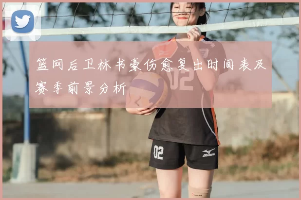 篮网后卫林书豪伤愈复出时间表及赛季前景分析