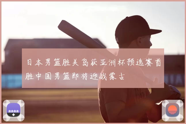 日本男篮胜关岛获亚洲杯预选赛首胜中国男篮即将迎战蒙古
