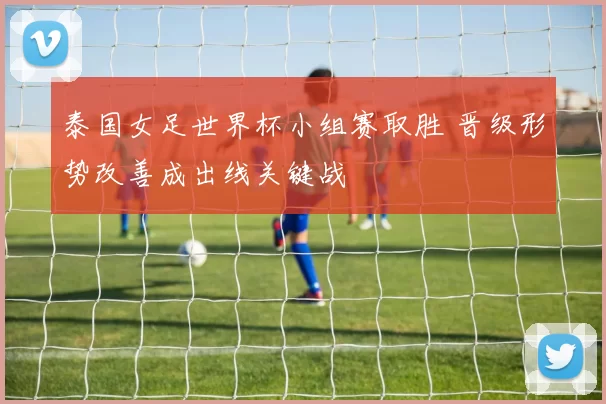 泰国女足世界杯小组赛取胜 晋级形势改善成出线关键战